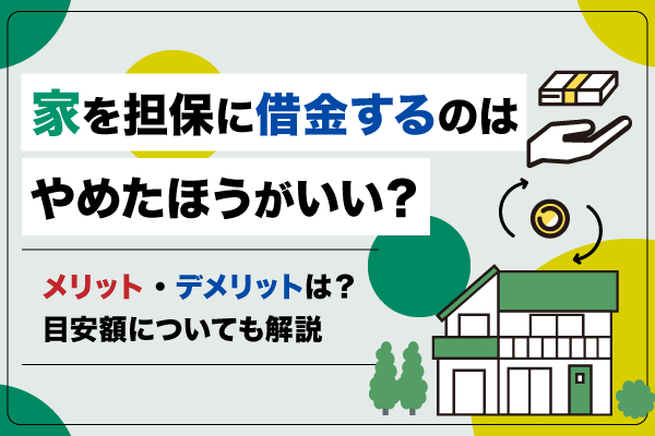 家を担保に借金するのはやめた方がいい？メリット・デメリット・目安額を解説